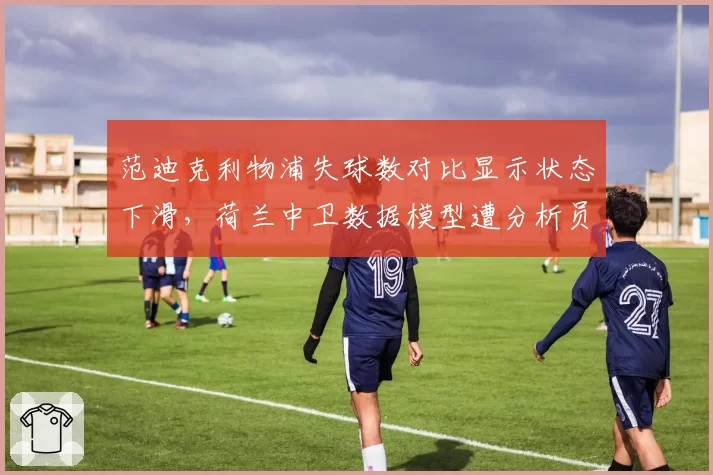 范迪克利物浦失球数对比显示状态下滑，荷兰中卫数据模型遭分析员质疑