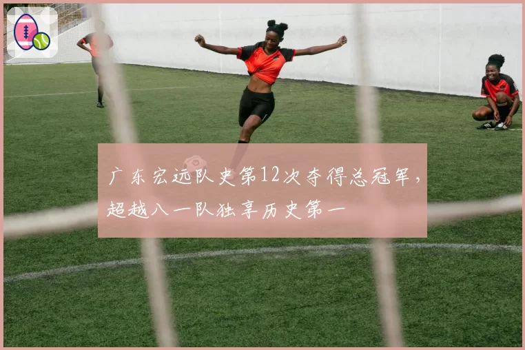 广东宏远队史第12次夺得总冠军，超越八一队独享历史第一