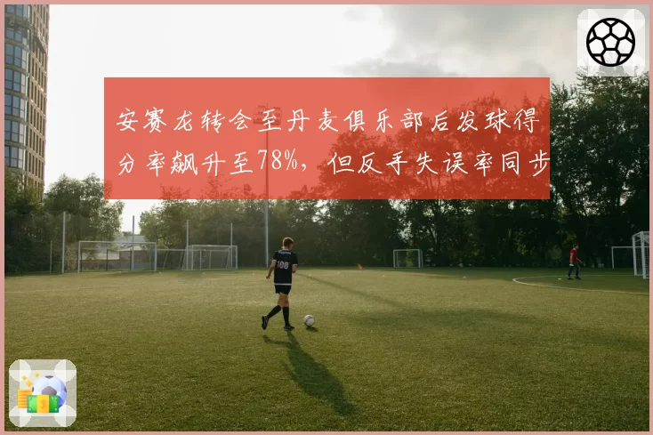 安赛龙转会至丹麦俱乐部后发球得分率飙升至78%,但反手失误率同步上升8%