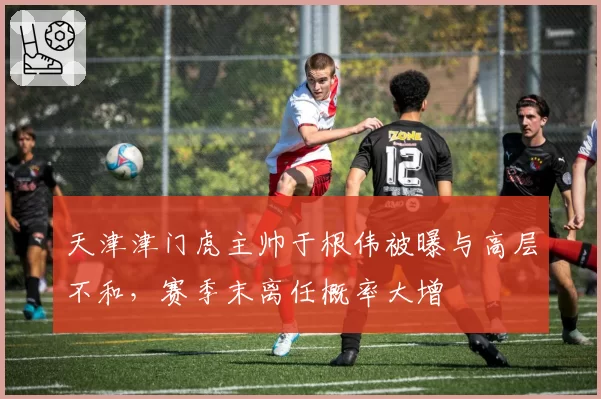 天津津门虎主帅于根伟被曝与高层不和,赛季末离任概率大增