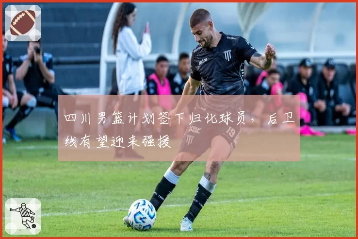 四川男篮计划签下归化球员,后卫线有望迎来强援