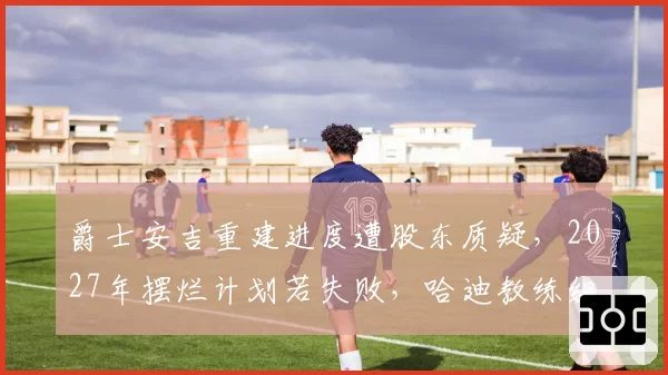 爵士安吉重建进度遭股东质疑，2027年摆烂计划若失败，哈迪教练组将整体换血