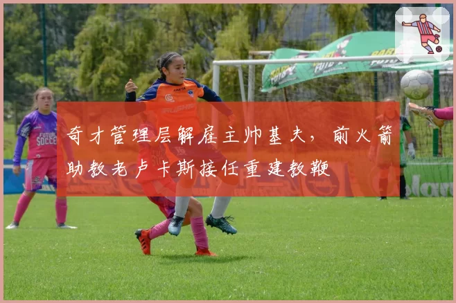 奇才管理层解雇主帅基夫，前火箭助教老卢卡斯接任重建教鞭