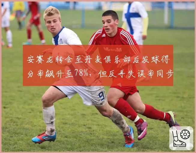 安赛龙转会至丹麦俱乐部后发球得分率飙升至78%，但反手失误率同步上升8%