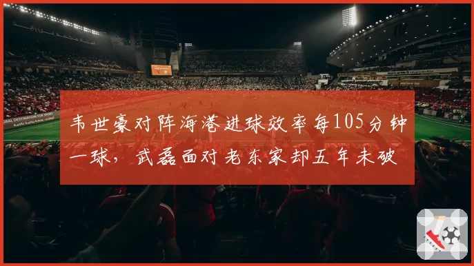 韦世豪对阵海港进球效率每105分钟一球，武磊面对老东家却五年未破门