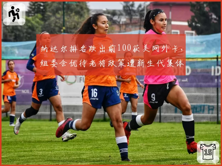 纳达尔排名跌出前100获美网外卡,组委会优待老将政策遭新生代集体反对