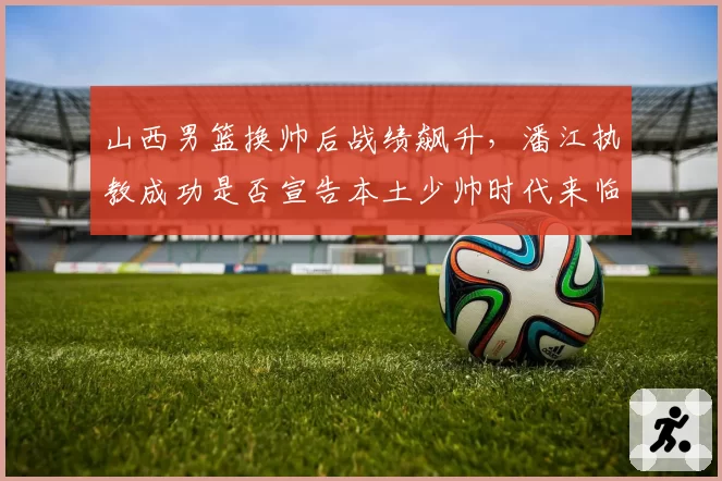 山西男篮换帅后战绩飙升，潘江执教成功是否宣告本土少帅时代来临？