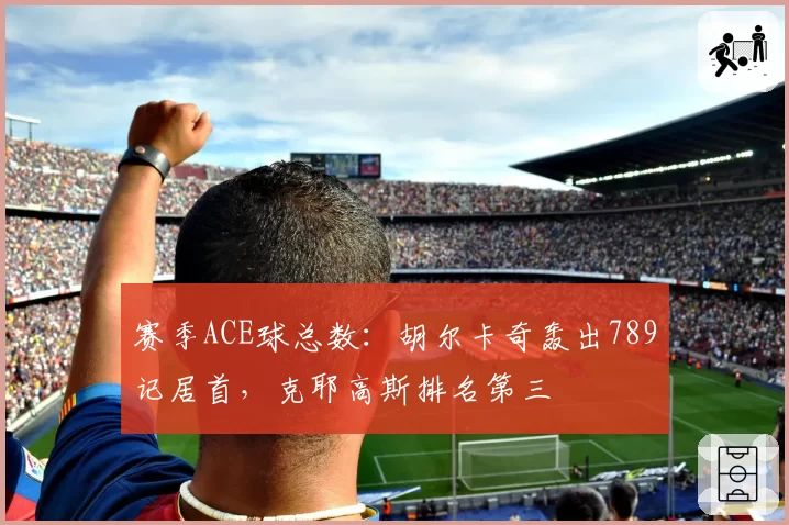 赛季ACE球总数:胡尔卡奇轰出789记居首,克耶高斯排名第三