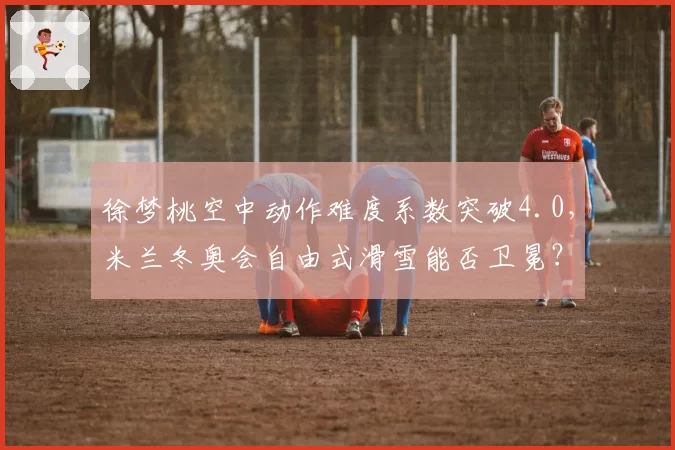 徐梦桃空中动作难度系数突破4.0,米兰冬奥会自由式滑雪能否卫冕?