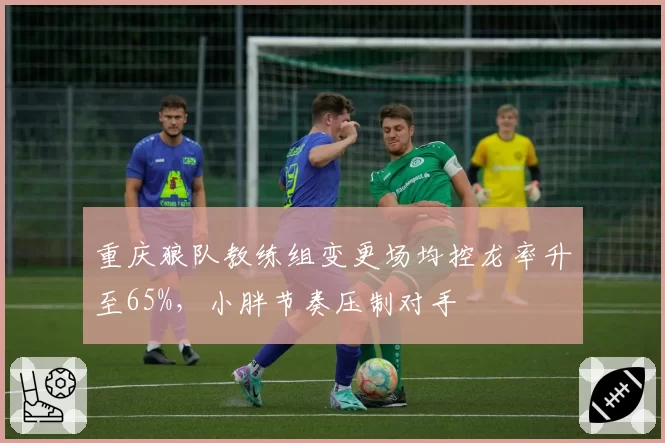 重庆狼队教练组变更场均控龙率升至65%，小胖节奏压制对手