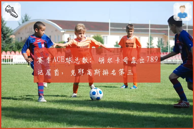 赛季ACE球总数：胡尔卡奇轰出789记居首，克耶高斯排名第三