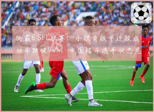 街霸6 SFL联赛：小孩肯版中连段成功率跌破90%，中国格斗选手状态危机浮现