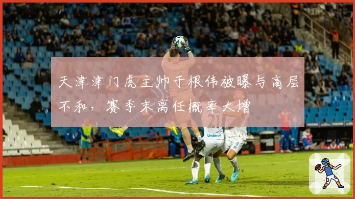 天津津门虎主帅于根伟被曝与高层不和，赛季末离任概率大增