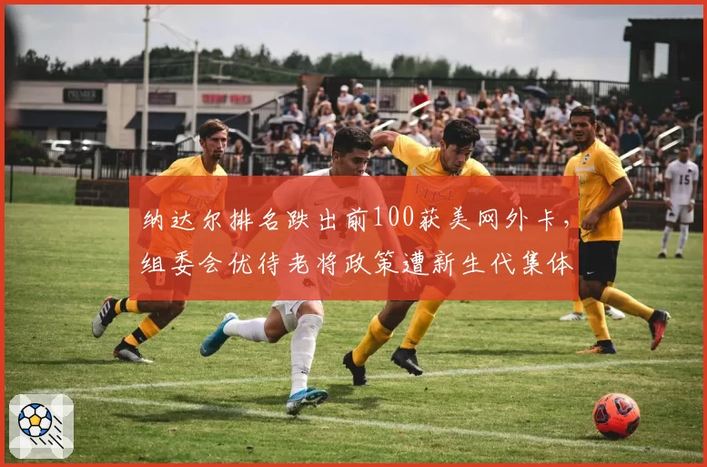 纳达尔排名跌出前100获美网外卡,组委会优待老将政策遭新生代集体反对