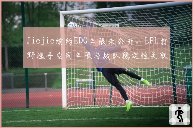 Jiejie续约EDG年限未公开，LPL打野选手合同年限与战队稳定性关联研究