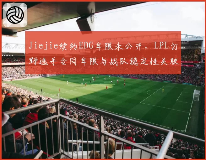 Jiejie续约EDG年限未公开,LPL打野选手合同年限与战队稳定性关联研究