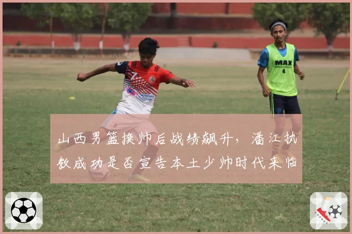 山西男篮换帅后战绩飙升，潘江执教成功是否宣告本土少帅时代来临？