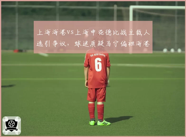 上海海港vs上海申花德比战主裁人选引争议，球迷质疑马宁偏袒海港