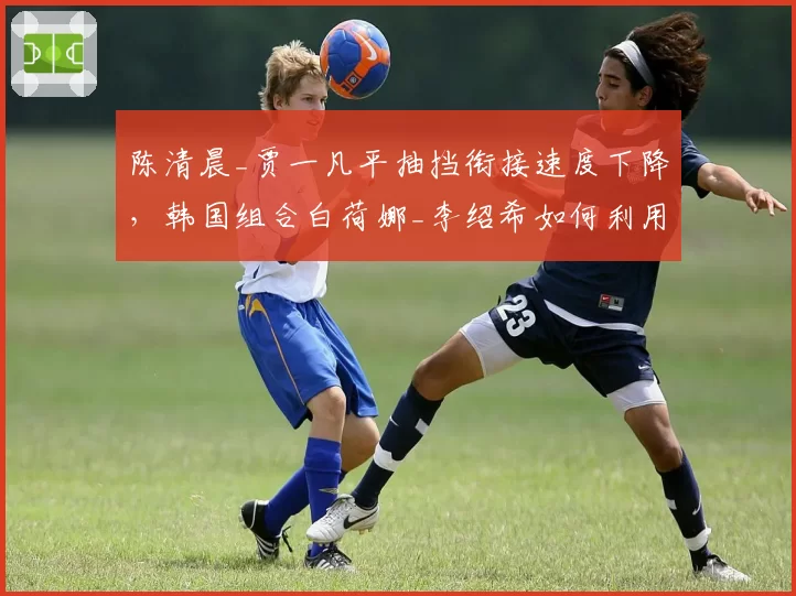 陈清晨_贾一凡平抽挡衔接速度下降，韩国组合白荷娜_李绍希如何利用中路突破？