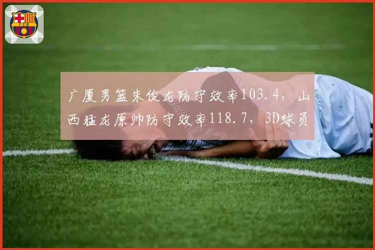 广厦男篮朱俊龙防守效率103.4，山西猛龙原帅防守效率118.7，3D球员价值差异