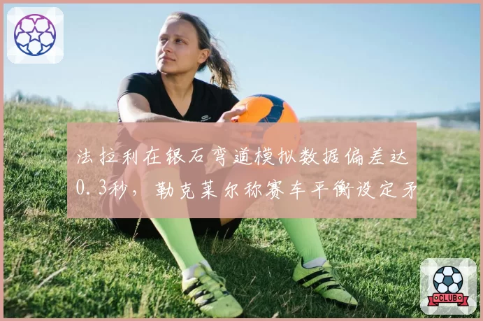 法拉利在银石弯道模拟数据偏差达0.3秒,勒克莱尔称赛车平衡设定矛盾