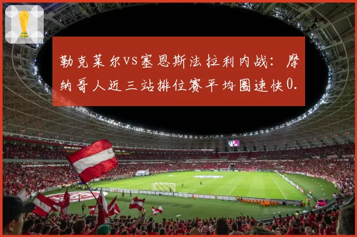 勒克莱尔vs塞恩斯法拉利内战：摩纳哥人近三站排位赛平均圈速快0.12秒