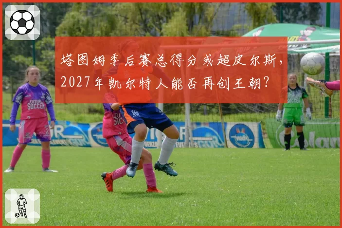 塔图姆季后赛总得分或超皮尔斯，2027年凯尔特人能否再创王朝？