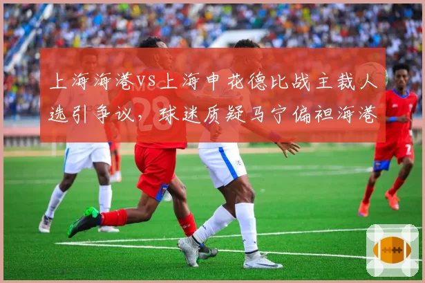 上海海港vs上海申花德比战主裁人选引争议，球迷质疑马宁偏袒海港