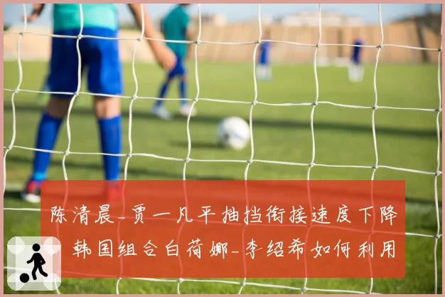 陈清晨_贾一凡平抽挡衔接速度下降，韩国组合白荷娜_李绍希如何利用中路突破？