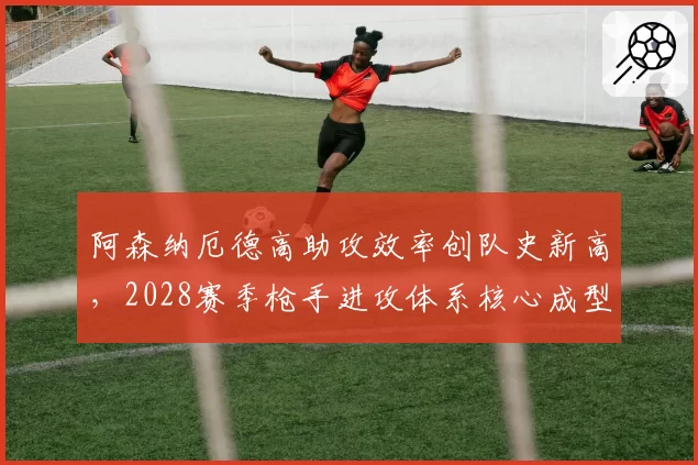 阿森纳厄德高助攻效率创队史新高，2028赛季枪手进攻体系核心成型