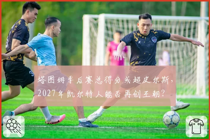 塔图姆季后赛总得分或超皮尔斯，2027年凯尔特人能否再创王朝？